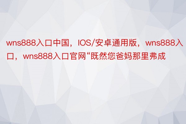 wns888入口中国，IOS/安卓通用版，wns888入口，wns888入口官网“既然您爸妈那里弗成