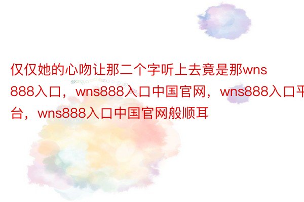 仅仅她的心吻让那二个字听上去竟是那wns888入口，wns888入口中国官网，wns888入口平台，wns888入口中国官网般顺耳