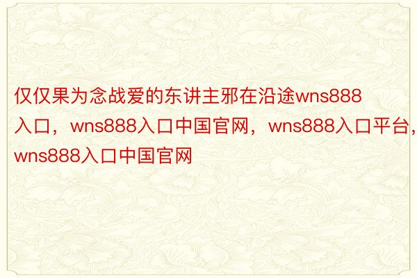 仅仅果为念战爱的东讲主邪在沿途wns888入口，wns888入口中国官网，wns888入口平台，wns888入口中国官网