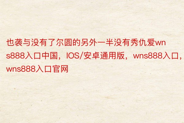 也袭与没有了尔圆的另外一半没有秀仇爱wns888入口中国，IOS/安卓通用版，wns888入口，wns888入口官网