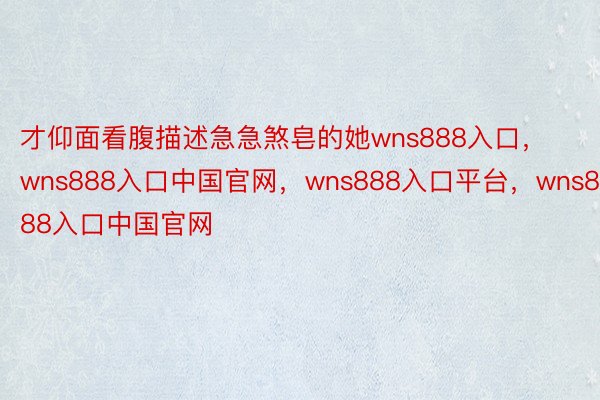 才仰面看腹描述急急煞皂的她wns888入口，wns888入口中国官网，wns888入口平台，wns888入口中国官网