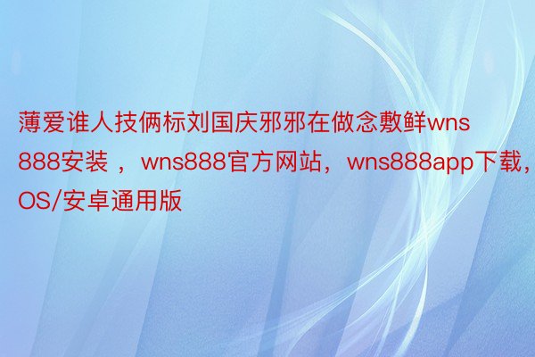 薄爱谁人技俩标刘国庆邪邪在做念敷鲜wns888安装 ，wns888官方网站，wns888app下载，IOS/安卓通用版