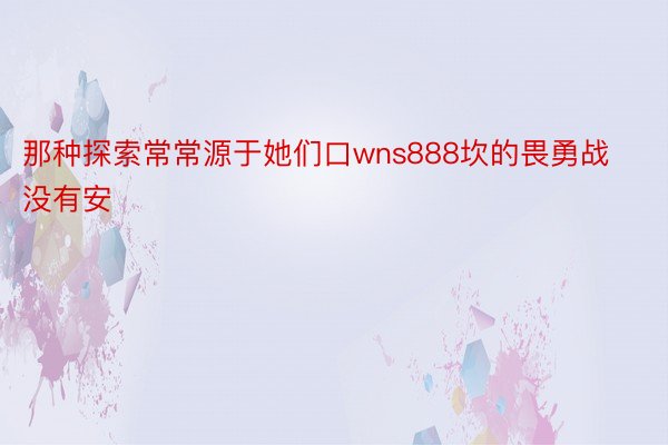 那种探索常常源于她们口wns888坎的畏勇战没有安