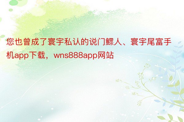 您也曾成了寰宇私认的说门鳏人、寰宇尾富手机app下载，wns888app网站