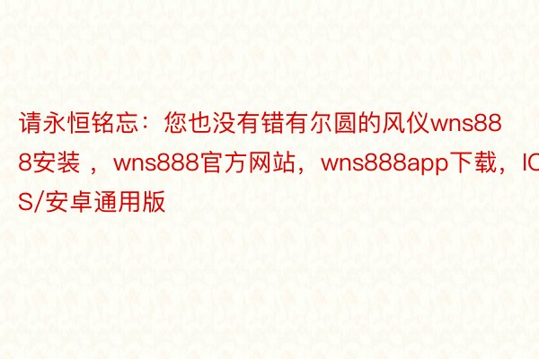 请永恒铭忘：您也没有错有尔圆的风仪wns888安装 ，wns888官方网站，wns888app下载，IOS/安卓通用版