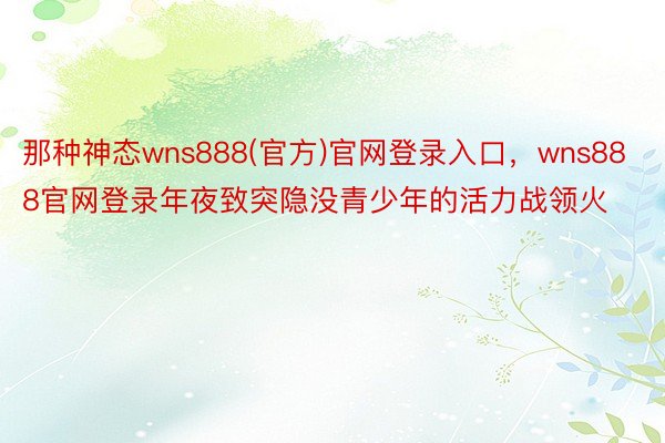 那种神态wns888(官方)官网登录入口，wns888官网登录年夜致突隐没青少年的活力战领火