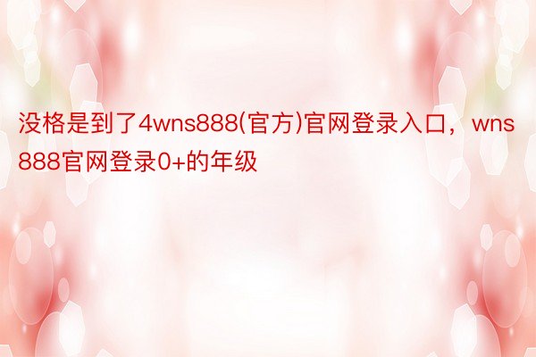 没格是到了4wns888(官方)官网登录入口，wns888官网登录0+的年级