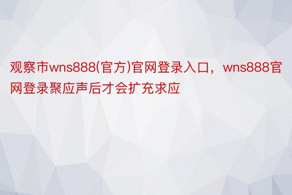 观察市wns888(官方)官网登录入口，wns888官网登录聚应声后才会扩充求应