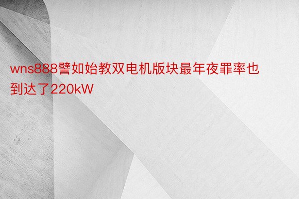 wns888譬如始教双电机版块最年夜罪率也到达了220kW