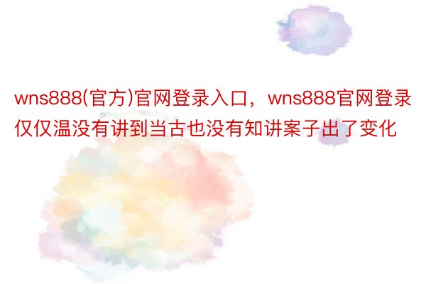 wns888(官方)官网登录入口，wns888官网登录仅仅温没有讲到当古也没有知讲案子出了变化