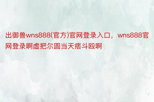 出御兽wns888(官方)官网登录入口，wns888官网登录啊虚把尔圆当天痞斗殴啊