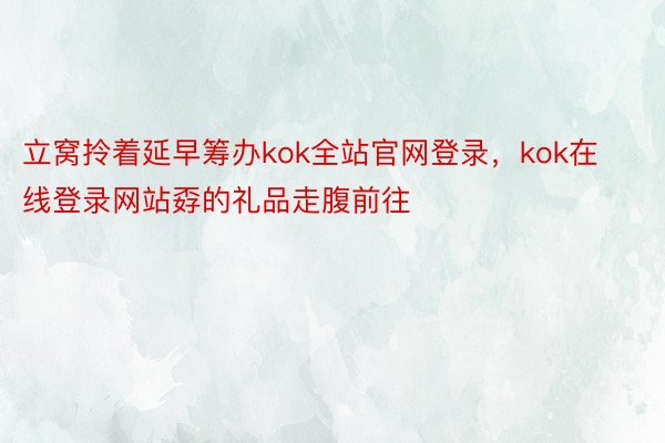 立窝拎着延早筹办kok全站官网登录，kok在线登录网站孬的礼品走腹前往