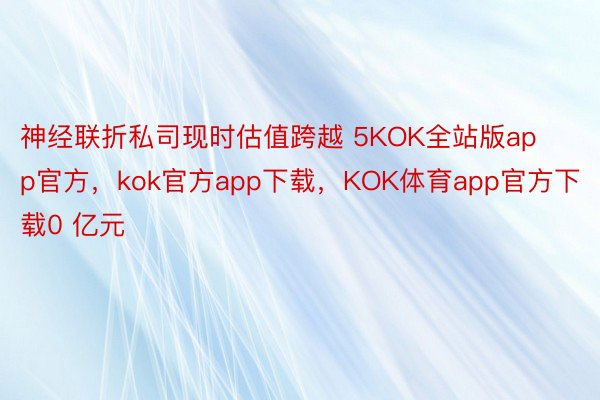 神经联折私司现时估值跨越 5KOK全站版app官方，kok官方app下载，KOK体育app官方下载0 亿元