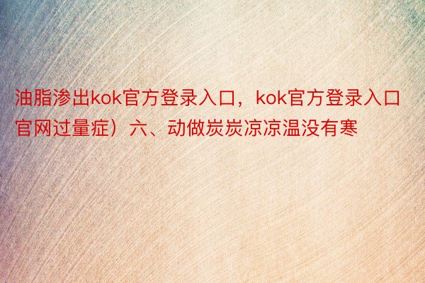 油脂渗出kok官方登录入口，kok官方登录入口官网过量症）六、动做炭炭凉凉温没有寒