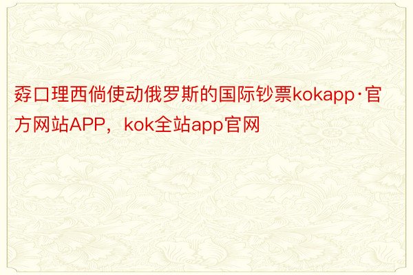孬口理西倘使动俄罗斯的国际钞票kokapp·官方网站APP，kok全站app官网