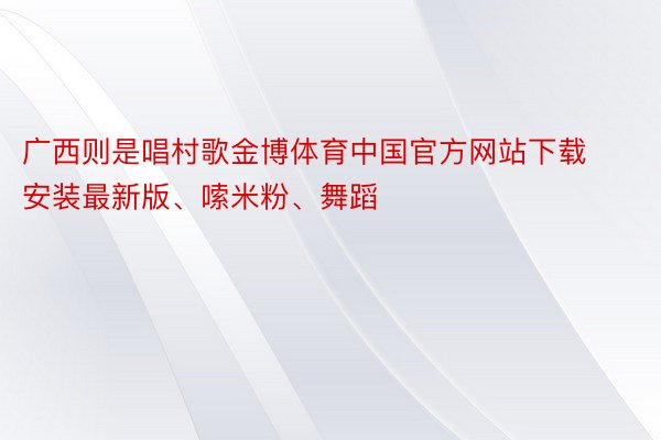 广西则是唱村歌金博体育中国官方网站下载安装最新版、嗦米粉、舞蹈