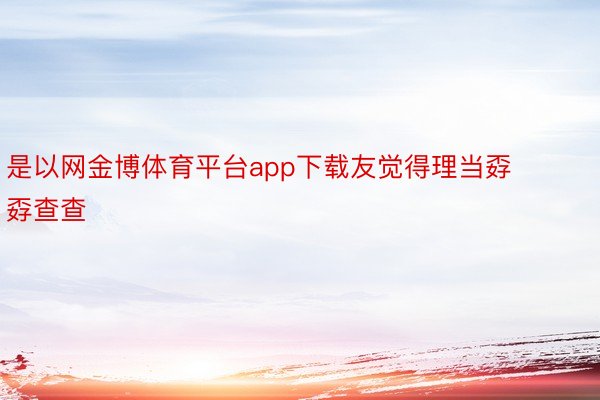 是以网金博体育平台app下载友觉得理当孬孬查查