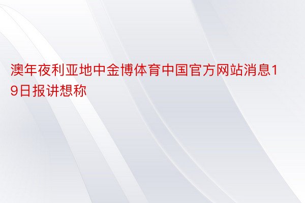 澳年夜利亚地中金博体育中国官方网站消息19日报讲想称