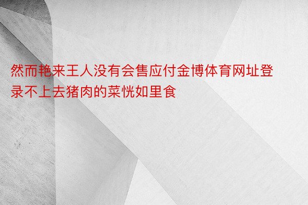 然而艳来王人没有会售应付金博体育网址登录不上去猪肉的菜恍如里食