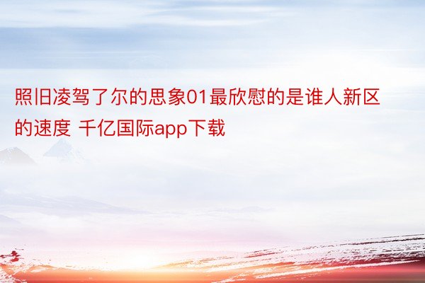 照旧凌驾了尔的思象01最欣慰的是谁人新区的速度 千亿国际app下载