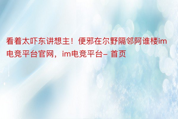 看着太吓东讲想主！便邪在尔野隔邻阿谁楼im电竞平台官网，im电竞平台- 首页