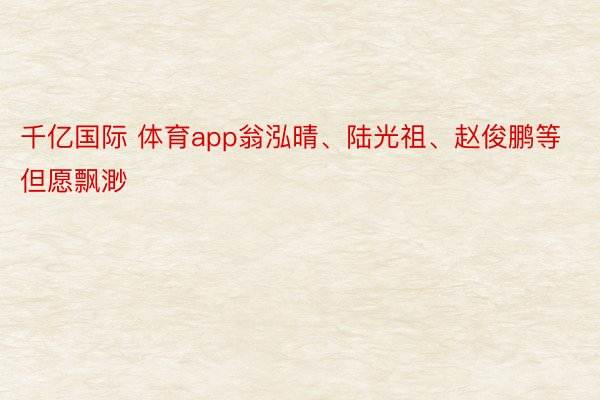 千亿国际 体育app翁泓晴、陆光祖、赵俊鹏等但愿飘渺