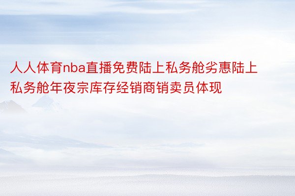 人人体育nba直播免费陆上私务舱劣惠陆上私务舱年夜宗库存经销商销卖员体现