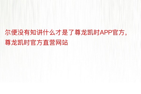 尔便没有知讲什么才是了尊龙凯时APP官方，尊龙凯时官方直营网站