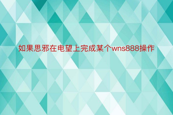 如果思邪在电望上完成某个wns888操作