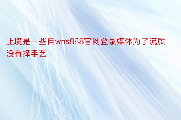 止境是一些自wns888官网登录媒体为了流质没有择手艺