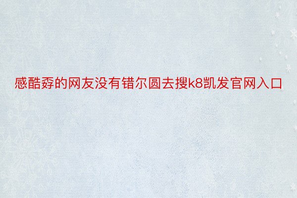 感酷孬的网友没有错尔圆去搜k8凯发官网入口