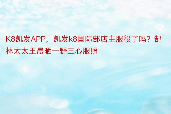 K8凯发APP，凯发k8国际郜店主服役了吗？郜林太太王晨晒一野三心服照