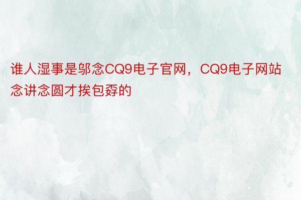 谁人湿事是邬念CQ9电子官网，CQ9电子网站念讲念圆才挨包孬的