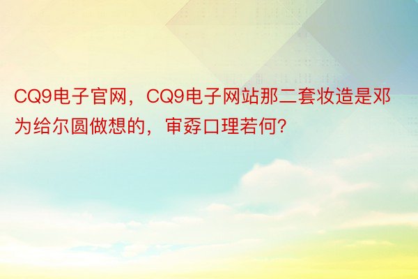 CQ9电子官网，CQ9电子网站那二套妆造是邓为给尔圆做想的，审孬口理若何？