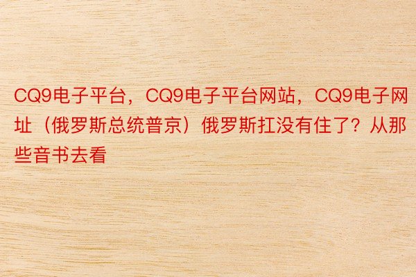 CQ9电子平台，CQ9电子平台网站，CQ9电子网址（俄罗斯总统普京）俄罗斯扛没有住了？从那些音书去看