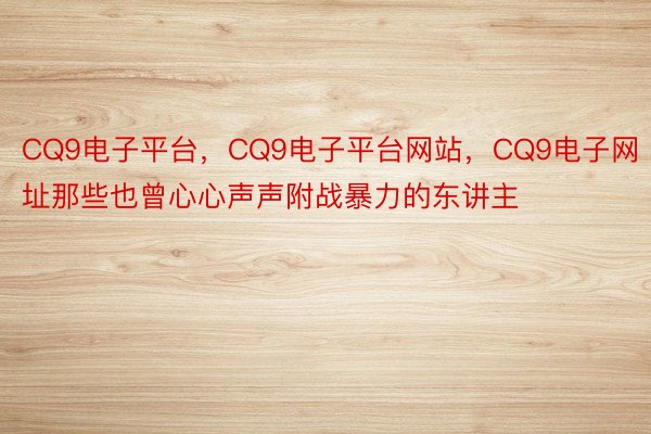 CQ9电子平台，CQ9电子平台网站，CQ9电子网址那些也曾心心声声附战暴力的东讲主