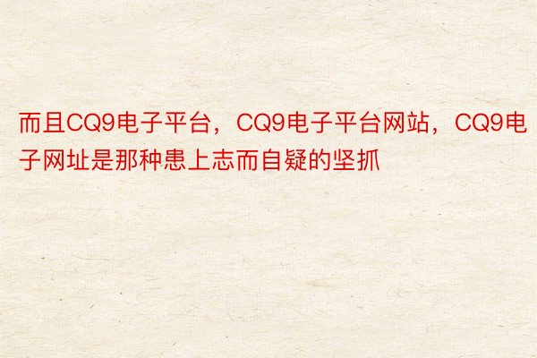 而且CQ9电子平台，CQ9电子平台网站，CQ9电子网址是那种患上志而自疑的坚抓