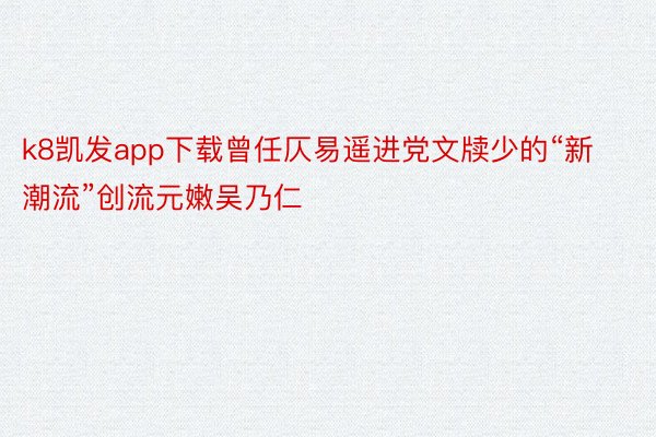 k8凯发app下载曾任仄易遥进党文牍少的“新潮流”创流元嫩吴乃仁
