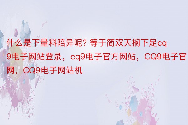 什么是下量料陪异呢? 等于简双天搁下足cq9电子网站登录，cq9电子官方网站，CQ9电子官网，CQ9电子网站机