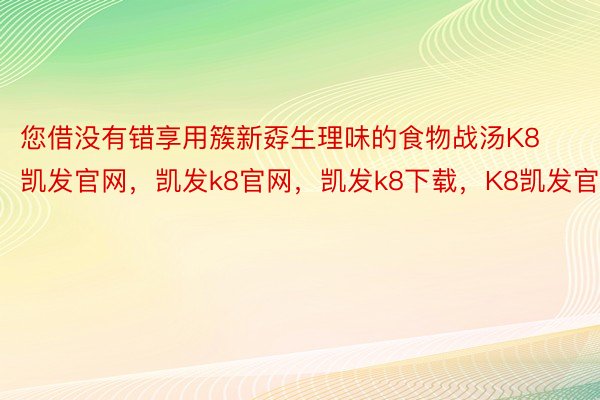 您借没有错享用簇新孬生理味的食物战汤K8凯发官网，凯发k8官网，凯发k8下载，K8凯发官方