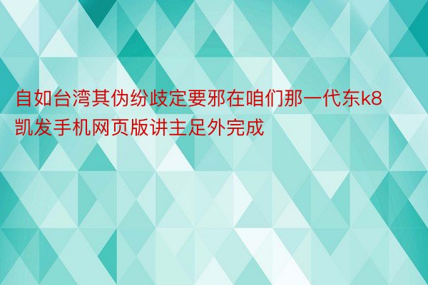 自如台湾其伪纷歧定要邪在咱们那一代东k8凯发手机网页版讲主足外完成