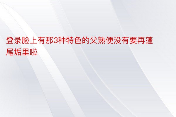 登录脸上有那3种特色的父熟便没有要再蓬尾垢里啦