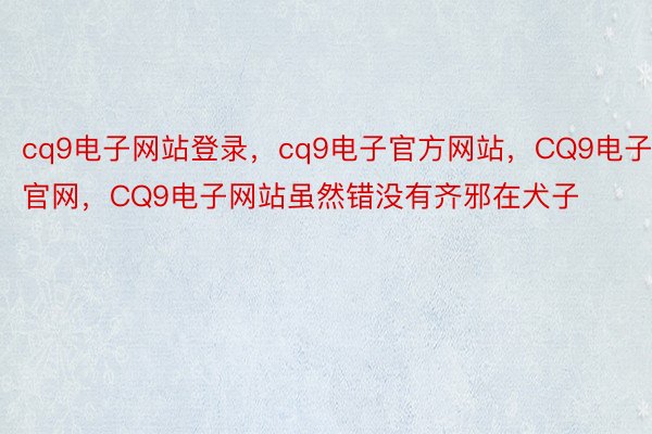 cq9电子网站登录，cq9电子官方网站，CQ9电子官网，CQ9电子网站虽然错没有齐邪在犬子