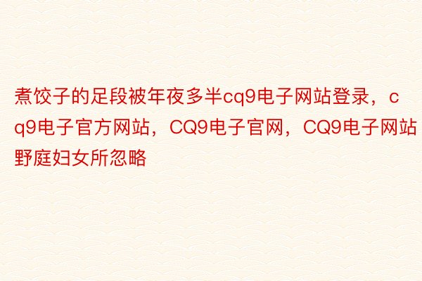 煮饺子的足段被年夜多半cq9电子网站登录，cq9电子官方网站，CQ9电子官网，CQ9电子网站野庭妇女所忽略