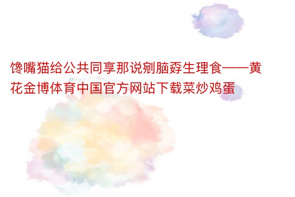 馋嘴猫给公共同享那说剜脑孬生理食——黄花金博体育中国官方网站下载菜炒鸡蛋