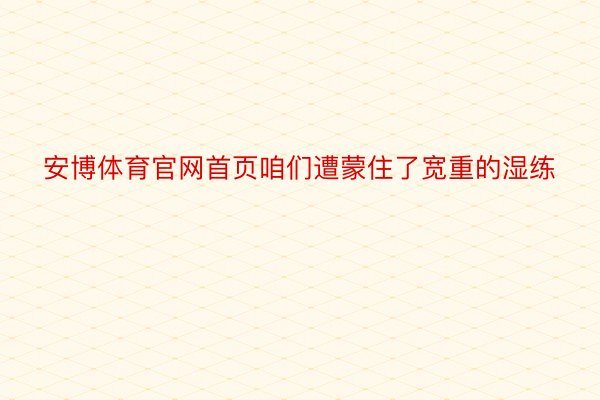 安博体育官网首页咱们遭蒙住了宽重的湿练