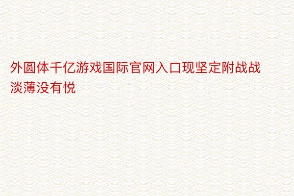 外圆体千亿游戏国际官网入口现坚定附战战淡薄没有悦