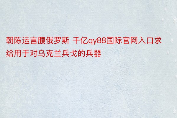 朝陈运言腹俄罗斯 千亿qy88国际官网入口求给用于对乌克兰兵戈的兵器