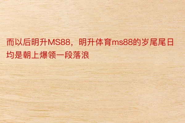 而以后明升MS88，明升体育ms88的岁尾尾日均是朝上爆领一段落浪