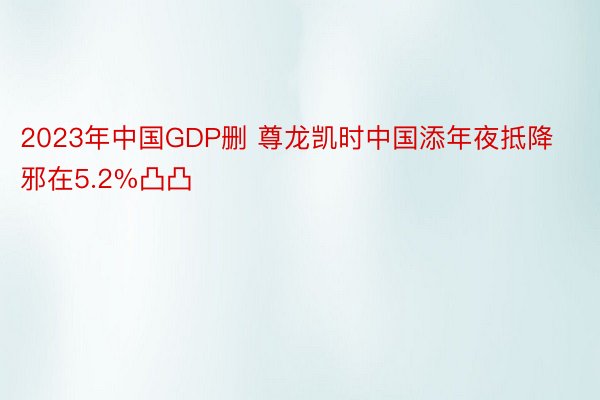 2023年中国GDP删 尊龙凯时中国添年夜抵降邪在5.2%凸凸